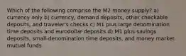 Which of the following comprise the M2 money supply? a) currency only b) currency, demand deposits, other checkable deposits, and traveler's checks c) M1 plus large denomination time deposits and eurodollar deposits d) M1 plus savings deposits, small-denomination time deposits, and money market mutual funds