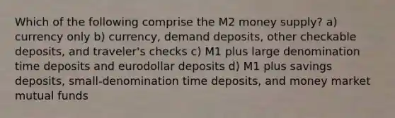 Which of the following comprise the M2 money supply? a) currency only b) currency, demand deposits, other checkable deposits, and traveler's checks c) M1 plus large denomination time deposits and eurodollar deposits d) M1 plus savings deposits, small-denomination time deposits, and money market mutual funds