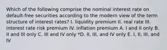 Which of the following comprise the nominal interest rate on default-free securities according to the modern view of the term structure of interest rates? I. liquidity premium II. real rate III. interest rate risk premium IV. inflation premium A. I and II only B. II and III only C. III and IV only *D. II, III, and IV only E. I, II, III, and IV