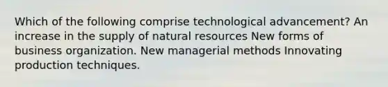 Which of the following comprise technological advancement? An increase in the supply of natural resources New forms of business organization. New managerial methods Innovating production techniques.