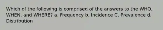 Which of the following is comprised of the answers to the WHO, WHEN, and WHERE? a. Frequency b. Incidence C. Prevalence d. Distribution