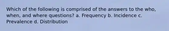 Which of the following is comprised of the answers to the who, when, and where questions? a. Frequency b. Incidence c. Prevalence d. Distribution