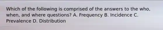 Which of the following is comprised of the answers to the who, when, and where questions? A. Frequency B. Incidence C. Prevalence D. Distribution