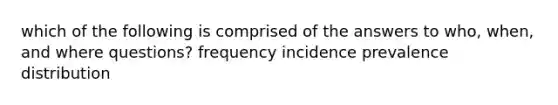 which of the following is comprised of the answers to who, when, and where questions? frequency incidence prevalence distribution