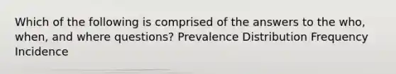 Which of the following is comprised of the answers to the who, when, and where questions? Prevalence Distribution Frequency Incidence