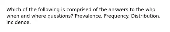 Which of the following is comprised of the answers to the who when and where questions? Prevalence. Frequency. Distribution. Incidence.