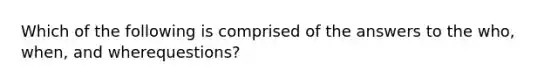 Which of the following is comprised of the answers to the who, when, and wherequestions?