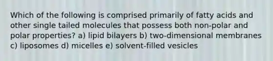 Which of the following is comprised primarily of fatty acids and other single tailed molecules that possess both non-polar and polar properties? a) lipid bilayers b) two-dimensional membranes c) liposomes d) micelles e) solvent-filled vesicles