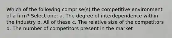 Which of the following comprise(s) the competitive environment of a firm? Select one: a. The degree of interdependence within the industry b. All of these c. The relative size of the competitors d. The number of competitors present in the market