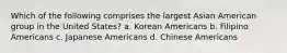 Which of the following comprises the largest Asian American group in the United States? a. Korean Americans b. Filipino Americans c. Japanese Americans d. Chinese Americans