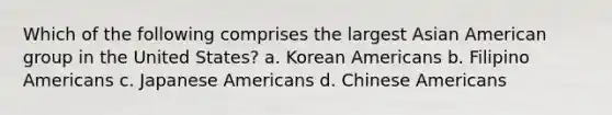 Which of the following comprises the largest Asian American group in the United States? a. Korean Americans b. Filipino Americans c. Japanese Americans d. Chinese Americans