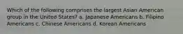 Which of the following comprises the largest Asian American group in the United States? a. Japanese Americans b. Filipino Americans c. Chinese Americans d. Korean Americans