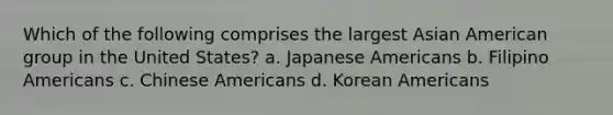 Which of the following comprises the largest Asian American group in the United States? a. Japanese Americans b. Filipino Americans c. Chinese Americans d. Korean Americans