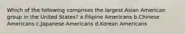 Which of the following comprises the largest Asian American group in the United States? a.Filipino Americans b.Chinese Americans c.Japanese Americans d.Korean Americans