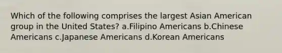 Which of the following comprises the largest Asian American group in the United States? a.Filipino Americans b.Chinese Americans c.Japanese Americans d.Korean Americans