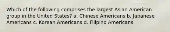 Which of the following comprises the largest Asian American group in the United States? a. Chinese Americans b. Japanese Americans c. Korean Americans d. Filipino Americans