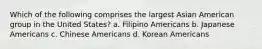 Which of the following comprises the largest Asian American group in the United States? a. Filipino Americans b. Japanese Americans c. Chinese Americans d. Korean Americans