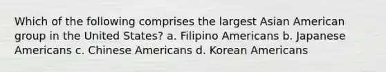 Which of the following comprises the largest Asian American group in the United States? a. Filipino Americans b. Japanese Americans c. Chinese Americans d. Korean Americans