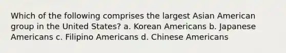 Which of the following comprises the largest Asian American group in the United States? a. Korean Americans b. Japanese Americans c. Filipino Americans d. Chinese Americans