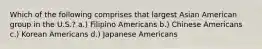 Which of the following comprises that largest Asian American group in the U.S.? a.) Filipino Americans b.) Chinese Americans c.) Korean Americans d.) Japanese Americans