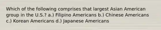 Which of the following comprises that largest Asian American group in the U.S.? a.) Filipino Americans b.) Chinese Americans c.) Korean Americans d.) Japanese Americans