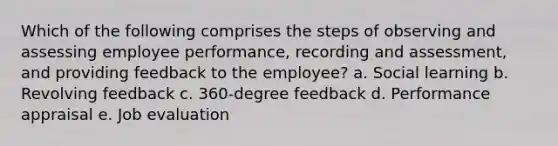 Which of the following comprises the steps of observing and assessing employee performance, recording and assessment, and providing feedback to the employee? a. Social learning b. Revolving feedback c. 360-degree feedback d. Performance appraisal e. Job evaluation