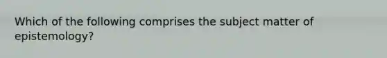 Which of the following comprises the subject matter of epistemology?