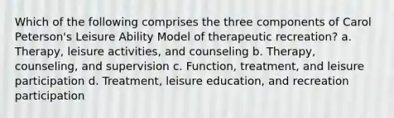 Which of the following comprises the three components of Carol Peterson's Leisure Ability Model of therapeutic recreation? a. Therapy, leisure activities, and counseling b. Therapy, counseling, and supervision c. Function, treatment, and leisure participation d. Treatment, leisure education, and recreation participation