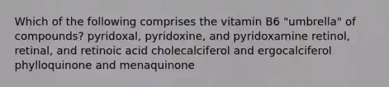 Which of the following comprises the vitamin B6 "umbrella" of compounds? pyridoxal, pyridoxine, and pyridoxamine retinol, retinal, and retinoic acid cholecalciferol and ergocalciferol phylloquinone and menaquinone