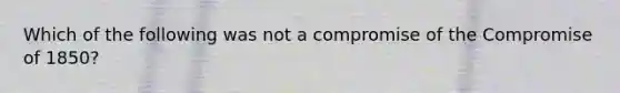 Which of the following was not a compromise of the <a href='https://www.questionai.com/knowledge/kvIKPiDs5Q-compromise-of-1850' class='anchor-knowledge'>compromise of 1850</a>?