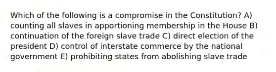 Which of the following is a compromise in the Constitution? A) counting all slaves in apportioning membership in the House B) continuation of the foreign slave trade C) direct election of the president D) control of interstate commerce by the national government E) prohibiting states from abolishing slave trade