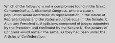 Which of the following is not a compromise found in the Great Compromise? a. A bicameral Congress, where a state's population would determine its representation in the House of Representatives and the states would be equal in the Senate. b. A unitary President c. A judiciary, comprised of judges appointed by the President and confirmed by the Senate D. The powers of Congress would remain the same, as they had been under the Articles of Confederation.