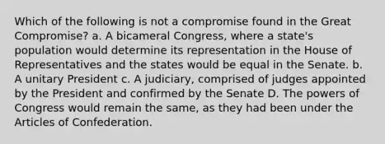 Which of the following is not a compromise found in the Great Compromise? a. A bicameral Congress, where a state's population would determine its representation in the House of Representatives and the states would be equal in the Senate. b. A unitary President c. A judiciary, comprised of judges appointed by the President and confirmed by the Senate D. The powers of Congress would remain the same, as they had been under the Articles of Confederation.