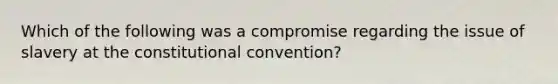 Which of the following was a compromise regarding the issue of slavery at the constitutional convention?