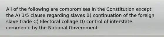 All of the following are compromises in the Constitution except the A) 3/5 clause regarding slaves B) continuation of the foreign slave trade C) Electoral collage D) control of interstate commerce by the National Government