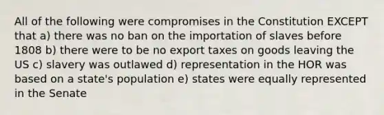 All of the following were compromises in the Constitution EXCEPT that a) there was no ban on the importation of slaves before 1808 b) there were to be no export taxes on goods leaving the US c) slavery was outlawed d) representation in the HOR was based on a state's population e) states were equally represented in the Senate