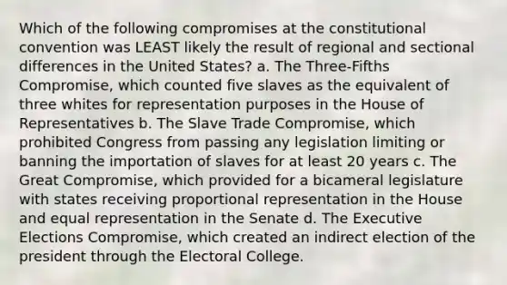 Which of the following compromises at the constitutional convention was LEAST likely the result of regional and sectional differences in the United States? a. The Three-Fifths Compromise, which counted five slaves as the equivalent of three whites for representation purposes in the House of Representatives b. The Slave Trade Compromise, which prohibited Congress from passing any legislation limiting or banning the importation of slaves for at least 20 years c. The Great Compromise, which provided for a bicameral legislature with states receiving proportional representation in the House and equal representation in the Senate d. The Executive Elections Compromise, which created an indirect election of the president through the Electoral College.