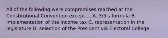 All of the following were compromises reached at the Constitutional Convention except.... A. 3/5's formula B. implementation of the income tax C. representation in the legislature D. selection of the President via Electoral College