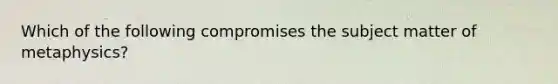 Which of the following compromises the subject matter of metaphysics?