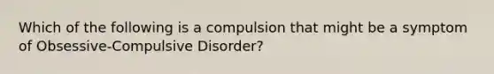 Which of the following is a compulsion that might be a symptom of Obsessive-Compulsive Disorder?