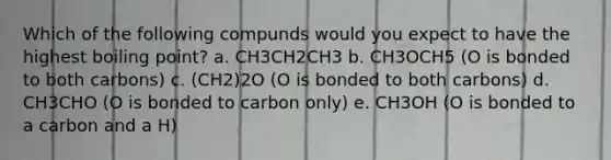 Which of the following compunds would you expect to have the highest boiling point? a. CH3CH2CH3 b. CH3OCH5 (O is bonded to both carbons) c. (CH2)2O (O is bonded to both carbons) d. CH3CHO (O is bonded to carbon only) e. CH3OH (O is bonded to a carbon and a H)