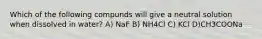 Which of the following compunds will give a neutral solution when dissolved in water? A) NaF B) NH4Cl C) KCl D)CH3COONa