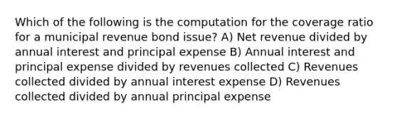 Which of the following is the computation for the coverage ratio for a municipal revenue bond issue? A) Net revenue divided by annual interest and principal expense B) Annual interest and principal expense divided by revenues collected C) Revenues collected divided by annual interest expense D) Revenues collected divided by annual principal expense