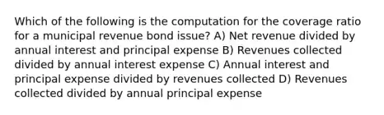 Which of the following is the computation for the coverage ratio for a municipal revenue bond issue? A) Net revenue divided by annual interest and principal expense B) Revenues collected divided by annual interest expense C) Annual interest and principal expense divided by revenues collected D) Revenues collected divided by annual principal expense