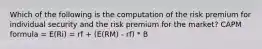 Which of the following is the computation of the risk premium for individual security and the risk premium for the market? CAPM formula = E(Ri) = rf + (E(RM) - rf) * B