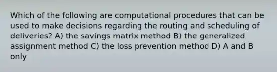 Which of the following are computational procedures that can be used to make decisions regarding the routing and scheduling of deliveries? A) the savings matrix method B) the generalized assignment method C) the loss prevention method D) A and B only