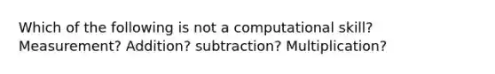 Which of the following is not a computational skill? Measurement? Addition? subtraction? Multiplication?