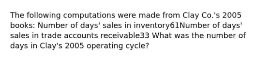 The following computations were made from Clay Co.'s 2005 books: Number of days' sales in inventory61Number of days' sales in trade accounts receivable33 What was the number of days in Clay's 2005 operating cycle?