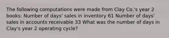 The following computations were made from Clay Co.'s year 2 books: Number of days' sales in inventory 61 Number of days' sales in accounts receivable 33 What was the number of days in Clay's year 2 operating cycle?