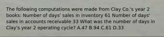 The following computations were made from Clay Co.'s year 2 books: Number of days' sales in inventory 61 Number of days' sales in accounts receivable 33 What was the number of days in Clay's year 2 operating cycle? A.47 B.94 C.61 D.33